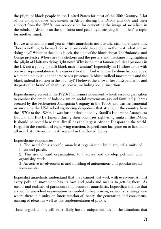 the plight of black people in the United States for most of the 20th Century. A lot of the independence movements in Africa during the 1050 and 60s and their support from the USSR, was responsible for cementing the image of socialism in the minds of Africans on the continent (and possibly destroyingt, but thats a topic for another time).  But we as anarchists and you as white anarchists need to ask, still more questions. There’s nothing to be said, for what we could have done in the past, what are we doingnow? Where s the black block, the sight of the black flag at The Sudanese and Congo protests? Where are the stickers and the posters and the Zines, highlighting the plight of Haitians dying right now? Why is the most famous political prisoner in the UK not a young (or old) black man or woman? Especially, as Pll show later with our over representation in the carceral system. And what can be done by comrades, white and black alike to increase our presence in black radical movements and the black radical tradition in the country? I believe, the answer lies in Especifismo and its particular brand of anarchist praxis, including social insertion.  Especifismo grew out of the 19205 Platformist movement, who stressed organisation to combat the creep of bolshevism on social movements (sound familiar?). It was exeated by the Federacion Anarquista Uraguay in the 19505 and was instrumental in surviving the US-backed right-wing despotism that strangled the country from the 19705 to the 1980 1t was further developed by Brazil’s Federacao Anarquista Gaucho and Rio De Janeiro during their countries right-wing junta in the 1980s. It should be noted here that, Brazil has the largest African Diaspora in the world. Forged in the erucible of right-wing reaction, Especifismo has gone on to find roots all over Latin America, in Africa and in the United States.  Especifismo emphasizes: 1. The need for a specific anarchist organisation built around a unity of ideas and prasis. 2. The use of said organisation, to theorize and develop political and organising work 3. An active involvement in and building of autonomous and popular social movemens.  Especifist anarchists understand that they cannot just work with everyone. Almost every political movement has its own end goals and means 1o getting there. As means and ends are of paramount importance to anarchists, Especifists believe that a specific anarchist organisation is needed to begin using especifist strategy, one where there is a unity on interpretation of theory, the generation and consensus- making of ideas, as well as the implementation of praxis.  These organisations, will most likely have a unique outlook on the situations that  7 